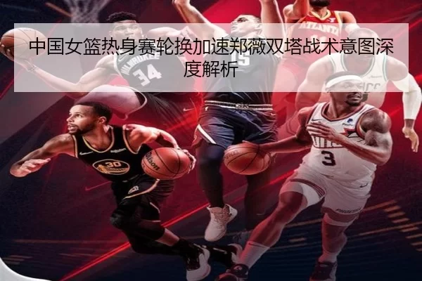 中国女篮热身赛轮换加速郑薇双塔战术意图深度解析